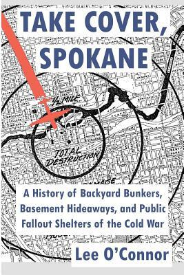Take Cover, Spokane: A History of Backyard Bunkers, Basement Hideaways, and Public Fallout Shelters of the Cold War by Lee O'Connor