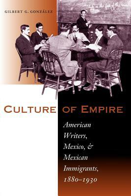 Culture of Empire: American Writers, Mexico, and Mexican Immigrants, 1880-1930 by Gilbert G. Gonzalez