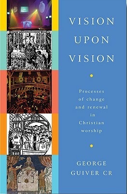 Vision Upon Vision: Processes of Change and Renewal in Christian Worship by George Guiver