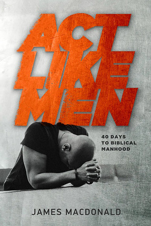 Act Like Men: 40 Days to Biblical Manhood by James MacDonald