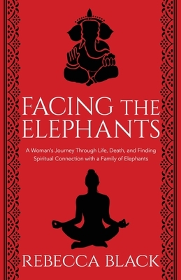 Facing the Elephants: A Woman's Journey Through Life, Death, and Finding Spiritual Connection with a Family of Elephants by Rebecca Black