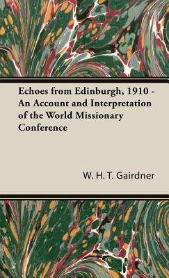 Echoes from Edinburgh, 1910 - An Account and Interpretation of the World Missionary Conference by W. H. T. Gairdner