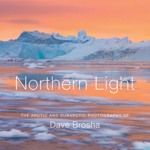 Northern Light: The Arctic and Subarctic Photography of Dave Brosha by Martin Hartley, Dave Brosha, Paul Zizka