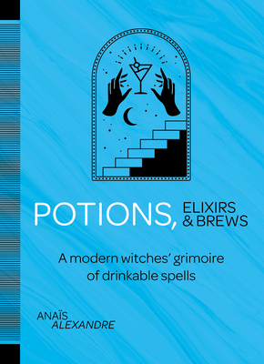 Potions, Elixirs & Brews: A modern witches' grimoire of drinkable spells by Anaïs Alexandre