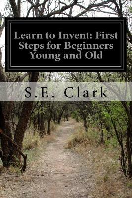Learn to Invent: First Steps for Beginners Young and Old by S. E. Clark