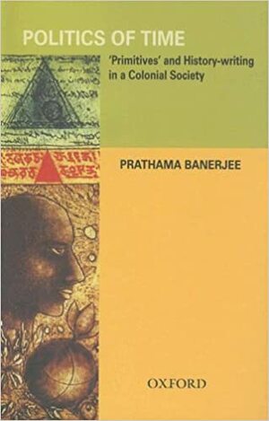 Politics of Time: 'Primitives' and History-Writing in a Colonial Society by Prathama Banerjee