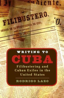 Writing to Cuba: Filibustering and Cuban Exiles in the United States by Rodrigo Lazo