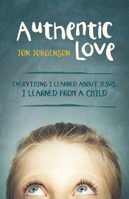 Authentic Love: Everything I Learned about Jesus, I Learned from a Child by Jon Jorgenson