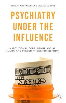 Psychiatry Under the Influence: Institutional Corruption, Social Injury, and Prescriptions for Reform by R. Whitaker, L. Cosgrove