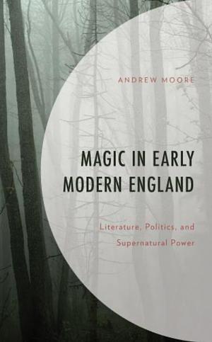 Magic in Early Modern England: Literature, Politics, and Supernatural Power by Andrew Moore