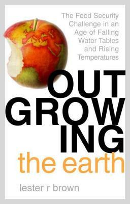 Outgrowing the Earth: The Food Security Challenge in an Age of Falling Water Tables and Rising Temperatures by Lester R. Brown