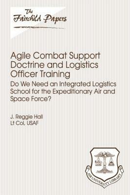 Agile Combat Support Doctrine and Logistics Officer Training: Do We Need an Integrated Logistics School for the Expeditionary Air and Space Force?: Fa by Air University Press, Lieutenant Colonel Usaf J. Reggi Hall