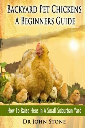 Backyard Pet Chickens A Beginners Guide: How To Raise Hens In A Small Suburban Yard by John Stone