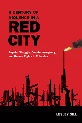 A Century of Violence in a Red City: Popular Struggle, Counterinsurgency, and Human Rights in Colombia by Lesley Gill