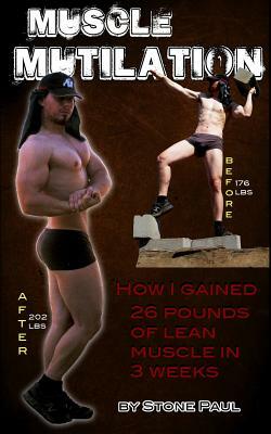 Muscle Mutilation: How I Gained 26 Pounds Of Lean Muscle In 3 Weeks by Stone Paul