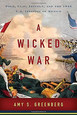 A Wicked War: Polk, Clay, Lincoln, and the 1846 U.S. Invasion of Mexico by Amy S. Greenberg