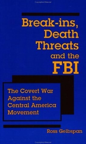 Break-ins, Death Threats and the FBI: The Covert War Against the Central America Movement by Ross Gelbspan