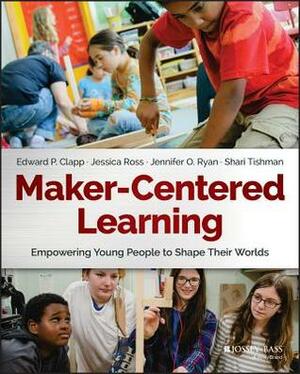 Maker-Centered Learning: Empowering Young People to Shape Their Worlds by Edward P. Clapp, Shari Tishman, Jennifer O. Ryan, Jessica Ross