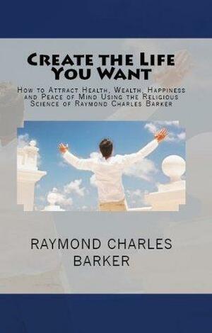 Create the Life You Want: How to Attract Health, Wealth, Happiness and Peace of Mind Using the Religious Science of Raymond Charles Barker by William F. Shannon, Raymond Charles Barker