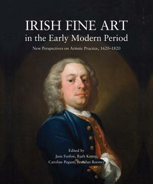 Irish Fine Art in the Early Modern Period: New Perspectives on Artistic Practice, 1620-1820 by 