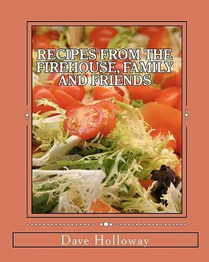 Recipes From The Firehouse, Family and Friends: A lifetime of culinary memories from the Firehouse, from home, and just hanging out with firends by Dave Holloway