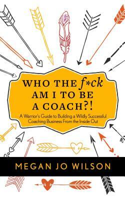 Who the F*ck Am I to Be a Coach?!: A Warrior's Guide to Building a Wildly Successful Coaching Business from the Inside Out by Megan Jo Wilson