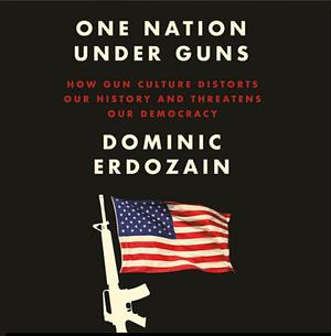 One Nation Under Guns: How Gun Culture Distorts Our History and Threatens Our Democracy by Dominic Erdozain