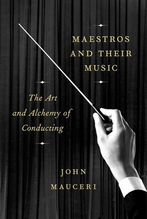 Maestros and Their Music: The Art and Alchemy of Conducting by John Mauceri