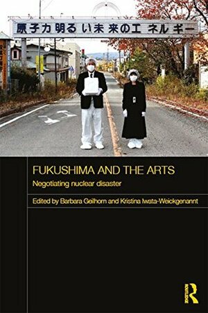 Fukushima and the Arts: Negotiating Nuclear Disaster (Routledge Contemporary Japan Series) by Kristina Iwata-Weickgenannt, Barbara Geilhorn