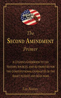 The Second Amendment Primer: A Citizen's Guidebook to the History, Sources, and Authorities for the Constitutional Guarantee of the Right to Keep a by Les Adams