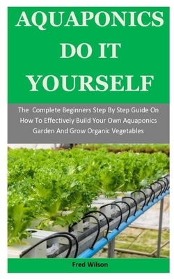 Aquaponics Do It Yourself: The Complete Beginners Step By Step Guide On How To Effectively Build Your Own Aquaponics Garden And Grow Organic Vege by Fred Wilson