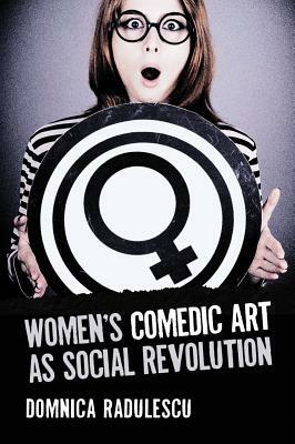 Women's Comedic Art as Social Revolution: Five Performers and the Lessons of Their Subversive Humor by Domnica Radulescu