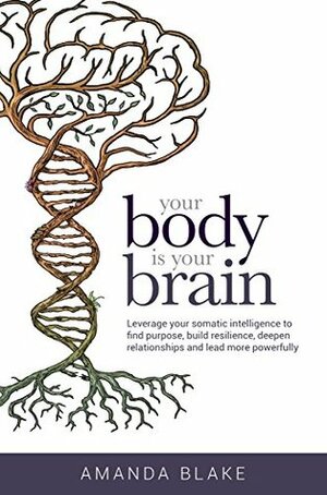 Your Body is Your Brain: Leverage Your Somatic Intelligence to Find Purpose, Build Resilience, Deepen Relationships and Lead More Powerfully by Amanda Blake