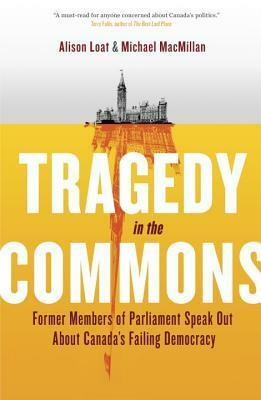 Tragedy in the Commons: Former Members of Parliament Speak Out About Canada's Failing Democracy by Michael MacMillan, Alison Loat