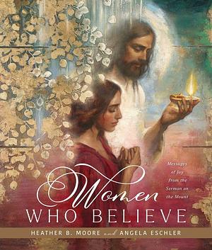 Women Who Believe: Messages of Joy from the Sermon on the Mount by Heather B. Moore, Angela Eschler