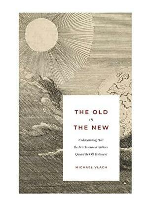The Old in the New: Understanding How the New Testament Authors Quoted the Old Testament by Michael J. Vlach