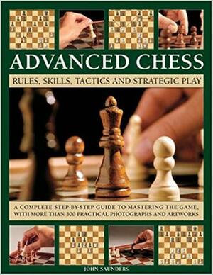 Advanced Chess: Rules, Skills, Tactics and Strategic Play; A Complete Step-By-Step Guide to Mastering the Game, with More Than 300 Practical Photographs and Artworks by John Cameron Saunders