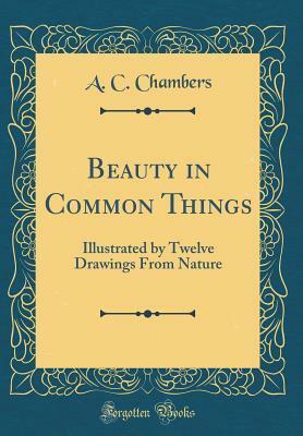 Beauty in Common Things: Illustrated by Twelve Drawings from Nature (Classic Reprint) by A C Chambers