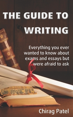 The Guide to Writing: Everything you ever wanted to know about exams and essays but were too afraid to ask by Chirag Patel