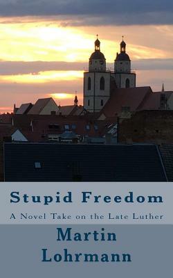 Stupid Freedom: A Novel Take on the Late Luther by Martin J. Lohrmann