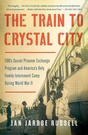 The Train to Crystal City: FDR's Secret Prisoner Exchange Program and America's Only Family Internment Camp During World War II by Jan Jarboe Russell