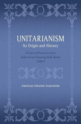 Unitarianism: Its Origin and History: A Course of Sixteen Lectures Delivered in Channing Hall, Boston, 1888-9 by American Unitarian Association