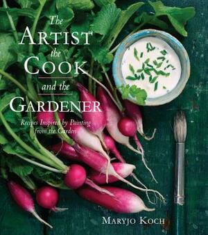 The Artist, the Cook, and the Gardener: Recipes Inspired by Painting from the Garden by Maryjo Koch