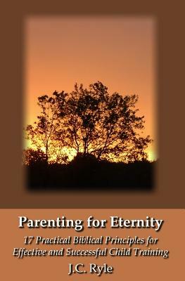 Parenting for Eternity: 17 Practical Biblical Principles for Effective and Successful Child Training by J.C. Ryle