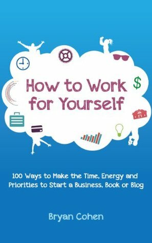 How to Work for Yourself: 100 Ways to Make the Time, Energy and Priorities to Start a Business, Book or Blog by Bryan Cohen
