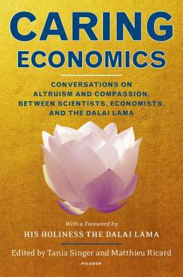 Caring Economics: Conversations on Altruism and Compassion, Between Scientists, Economists, and the Dalai Lama by Matthieu Ricard, Tania Singer