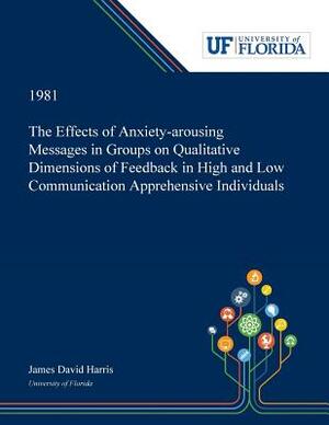 The Effects of Anxiety-arousing Messages in Groups on Qualitative Dimensions of Feedback in High and Low Communication Apprehensive Individuals by James Harris