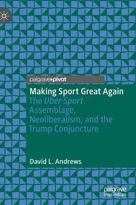 Making Sport Great Again: The Uber-Sport Assemblage, Neoliberalism, and the Trump Conjuncture by David L. Andrews