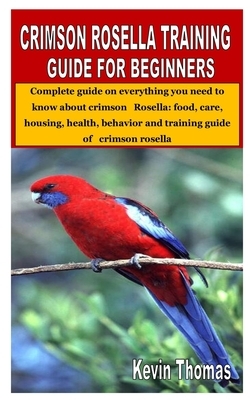 Crimson Rosella Training Guide for Beginners: Complete guide on everything you need to know about crimson Rosella: food, care, housing, health, behavi by Kevin Thomas