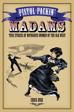 Pistol Packin' Madams: True Stories of Notorious Women of the Old West by Chris Enss